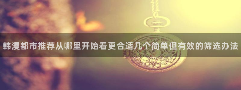羞羞漫画在线免费漫画:韩漫都市推荐从哪里开始看更合适几个简单但有效的筛选办法